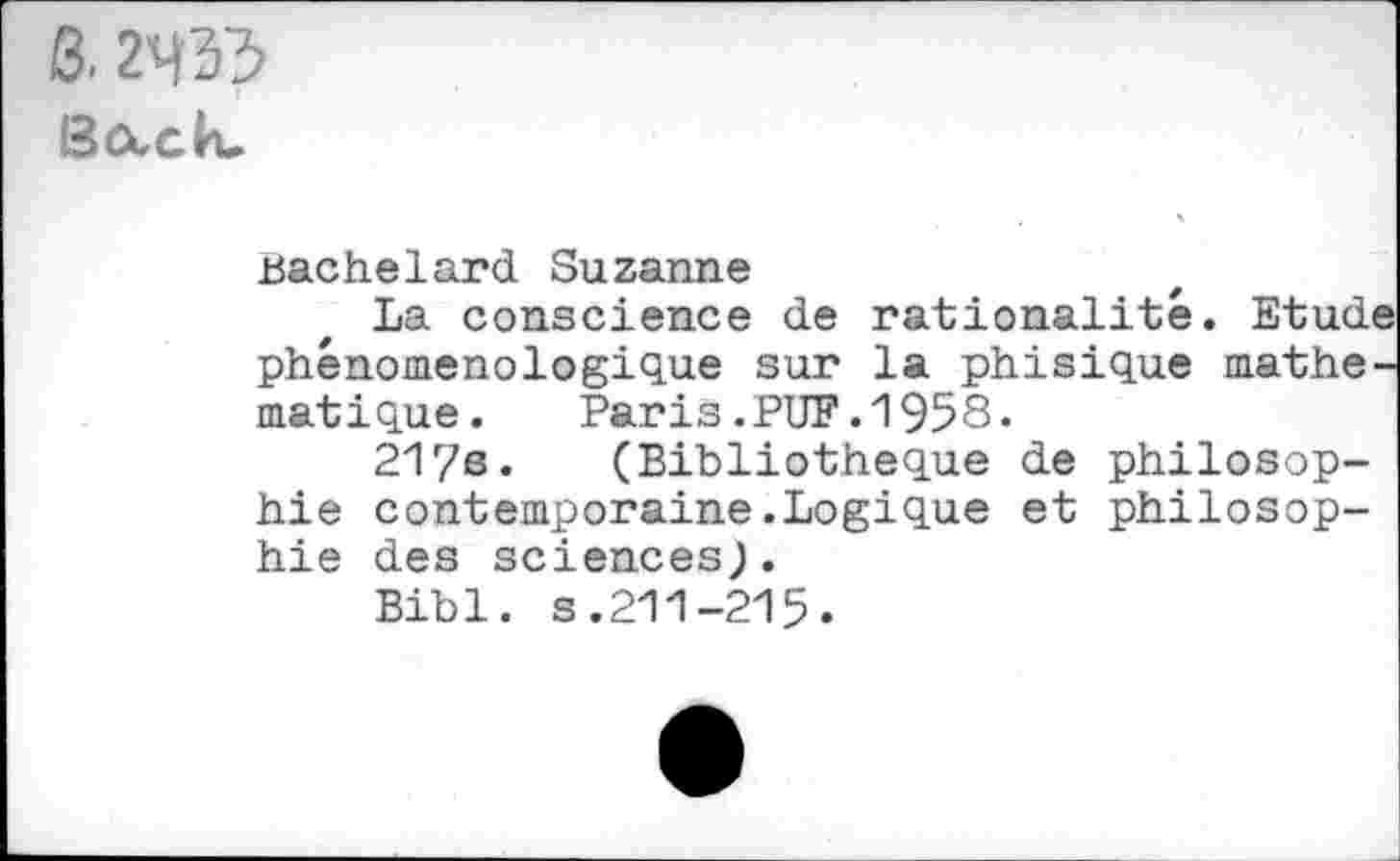 ﻿B. 2433
Bocctu
Bachelard Suzanne
La conscience de rationalité. Etudi phénoménologique sur la phisique mathe matique. Paris.PUF.1958.
21r/e. (Bibliothèque de philosophie contemporaine.Logique et philosophie des sciences;.
Bibl. s.211-215.